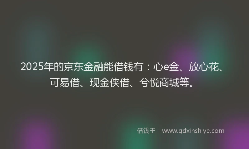 2025年的京东金融能借钱有：心e金、放心花、可易借、现金侠借、兮悦商城等。