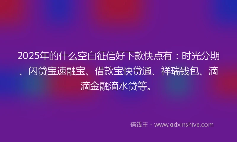 2025年的什么空白征信好下款快点有：时光分期、闪贷宝速融宝、借款宝快贷通、祥瑞钱包、滴滴金融滴水贷等。