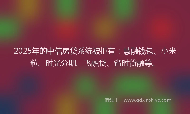 2025年的中信房贷系统被拒有：慧融钱包、小米粒、时光分期、飞融贷、省时贷融等。