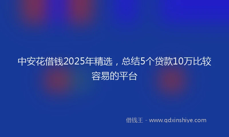 中安花借钱2025年精选，总结5个贷款10万比较容易的平台