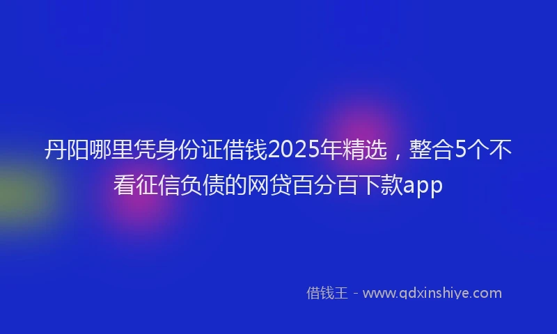 丹阳哪里凭身份证借钱2025年精选，整合5个不看征信负债的网贷百分百下款app