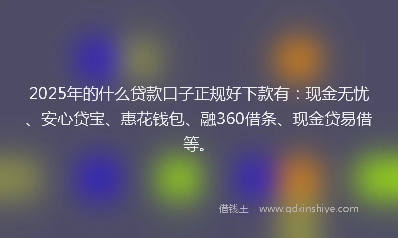 2025年的什么贷款口子正规好下款有：现金无忧、安心贷宝、惠花钱包、融360借条、现金贷易借等。