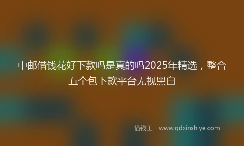 中邮借钱花好下款吗是真的吗2025年精选，整合五个包下款平台无视黑白