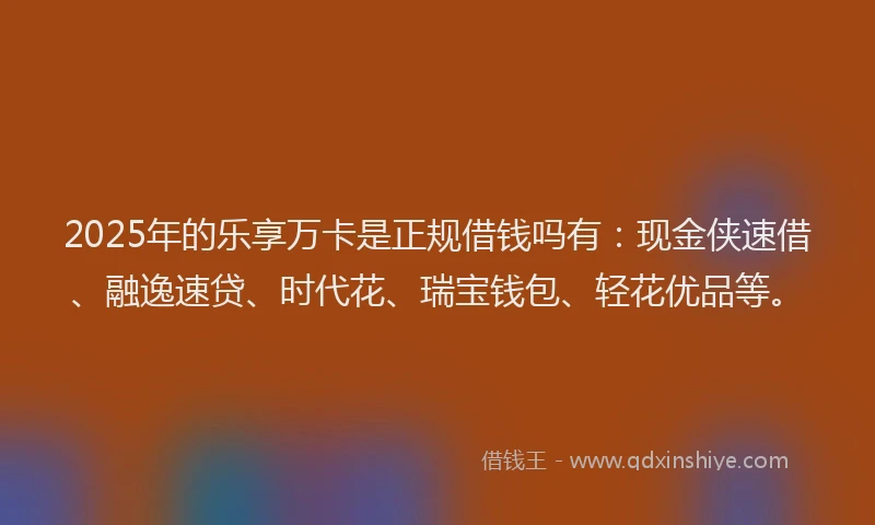 2025年的乐享万卡是正规借钱吗有：现金侠速借、融逸速贷、时代花、瑞宝钱包、轻花优品等。