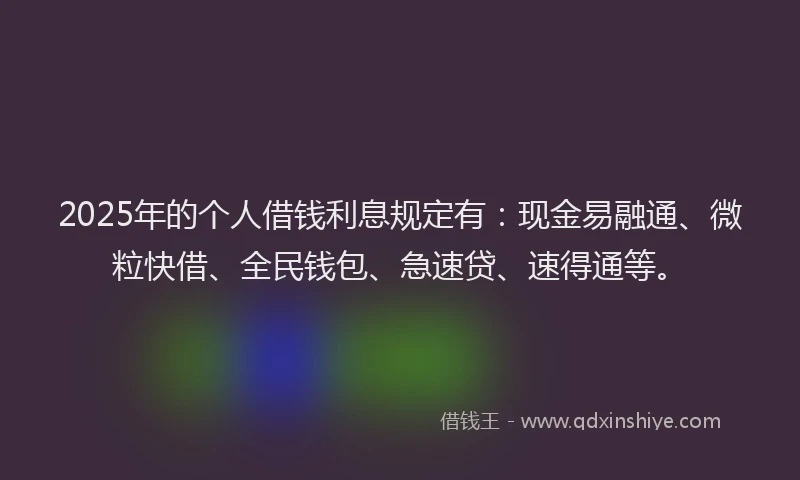 2025年的个人借钱利息规定有：现金易融通、微粒快借、全民钱包、急速贷、速得通等。