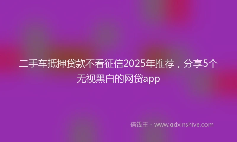 二手车抵押贷款不看征信2025年推荐，分享5个无视黑白的网贷app