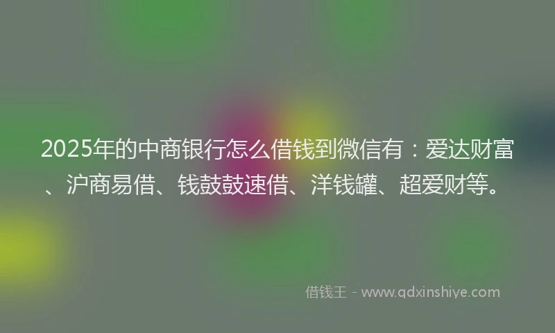 2025年的中商银行怎么借钱到微信有：爱达财富、沪商易借、钱鼓鼓速借、洋钱罐、超爱财等。