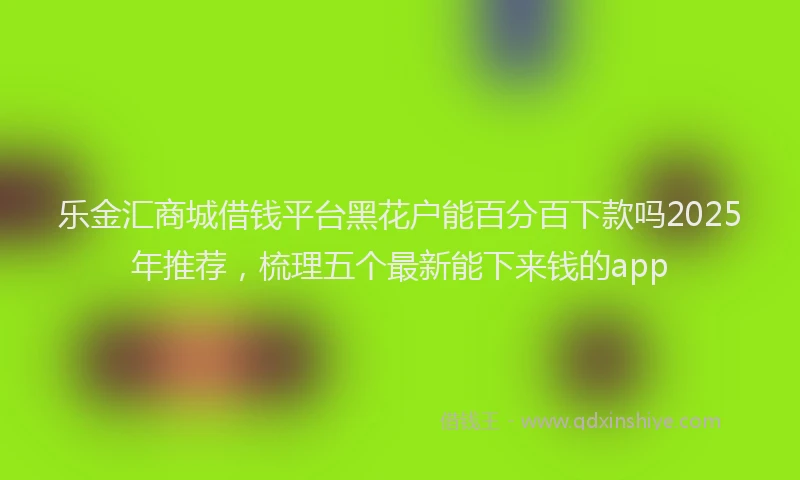 乐金汇商城借钱平台黑花户能百分百下款吗2025年推荐，梳理五个最新能下来钱的app