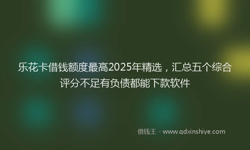 乐花卡借钱额度最高2025年精选，汇总五个综合评分不足有负债都能下款软件