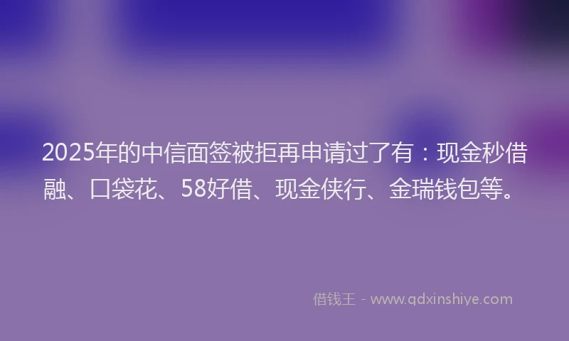 2025年的中信面签被拒再申请过了有：现金秒借融、口袋花、58好借、现金侠行、金瑞钱包等。