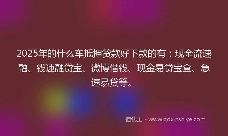 2025年的什么车抵押贷款好下款的有：现金流速融、钱速融贷宝、微博借钱、现金易贷宝盒、急速易贷等。