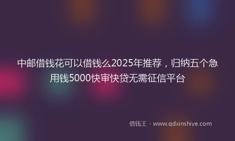 中邮借钱花可以借钱么2025年推荐，归纳五个急用钱5000快审快贷无需征信平台