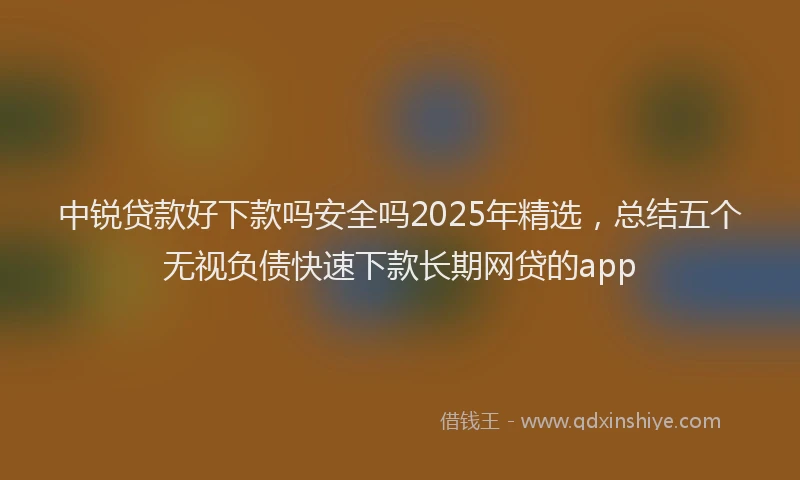 中锐贷款好下款吗安全吗2025年精选，总结五个无视负债快速下款长期网贷的app