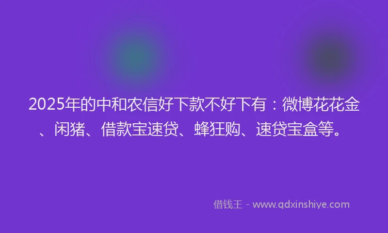 2025年的中和农信好下款不好下有：微博花花金、闲猪、借款宝速贷、蜂狂购、速贷宝盒等。