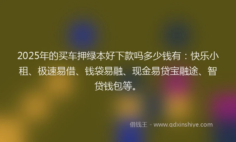 2025年的买车押绿本好下款吗多少钱有：快乐小租、极速易借、钱袋易融、现金易贷宝融途、智贷钱包等。