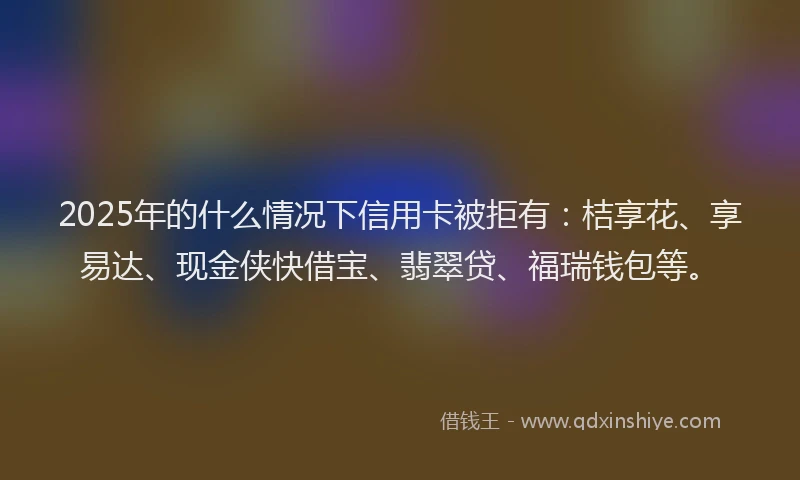 2025年的什么情况下信用卡被拒有：桔享花、享易达、现金侠快借宝、翡翠贷、福瑞钱包等。