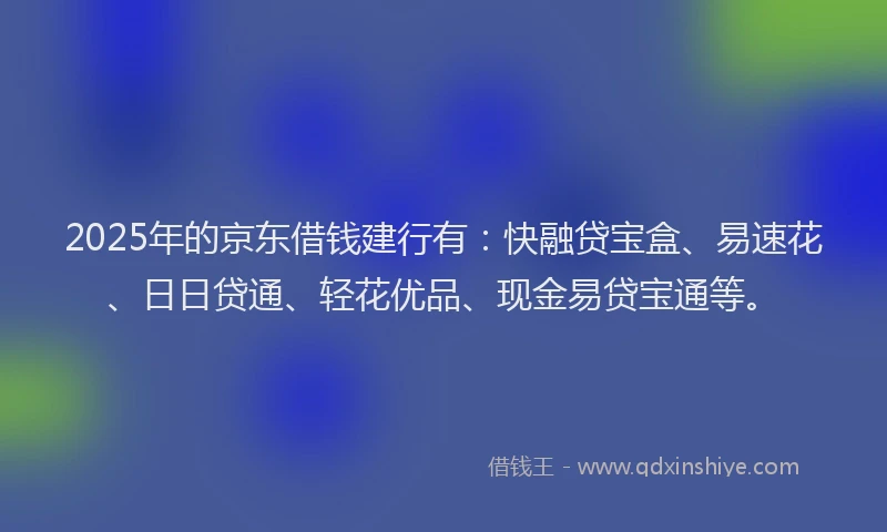 2025年的京东借钱建行有：快融贷宝盒、易速花、日日贷通、轻花优品、现金易贷宝通等。