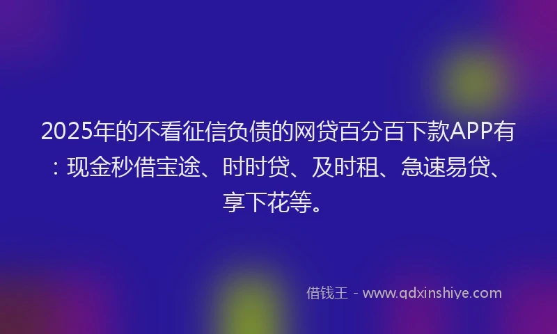 2025年的不看征信负债的网贷百分百下款APP有：现金秒借宝途、时时贷、及时租、急速易贷、享下花等。