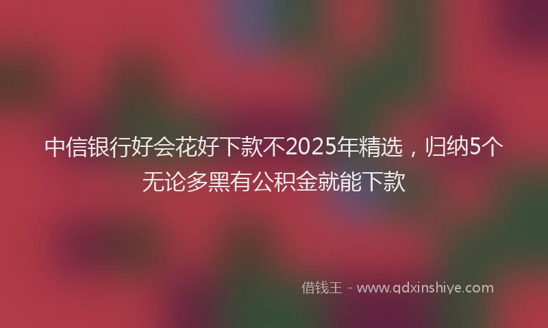 中信银行好会花好下款不2025年精选，归纳5个无论多黑有公积金就能下款