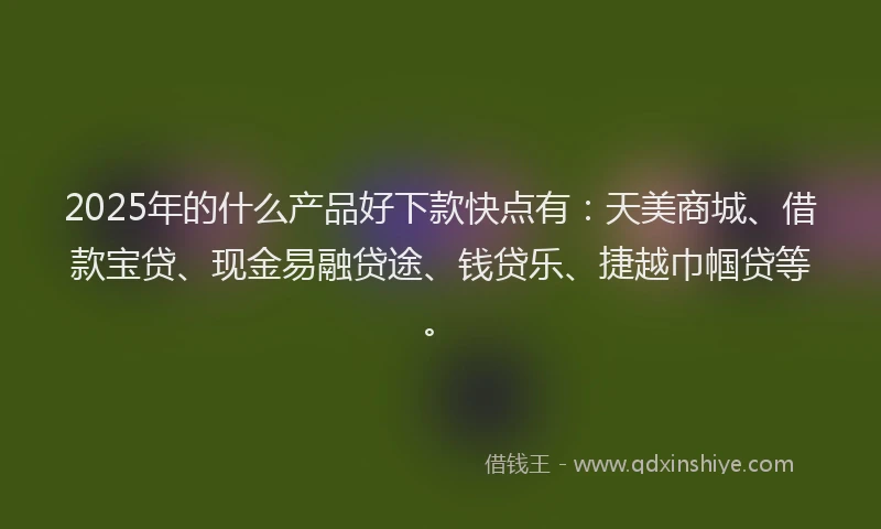 2025年的什么产品好下款快点有：天美商城、借款宝贷、现金易融贷途、钱贷乐、捷越巾帼贷等。