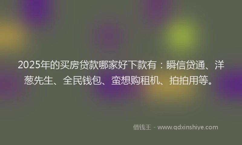 2025年的买房贷款哪家好下款有：瞬信贷通、洋葱先生、全民钱包、蛮想购租机、拍拍用等。