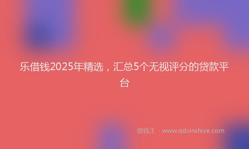 乐借钱2025年精选，汇总5个无视评分的贷款平台