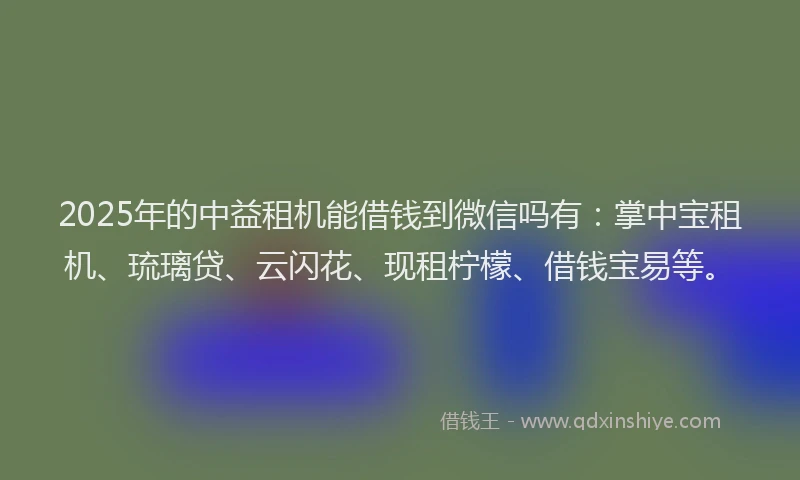 2025年的中益租机能借钱到微信吗有：掌中宝租机、琉璃贷、云闪花、现租柠檬、借钱宝易等。