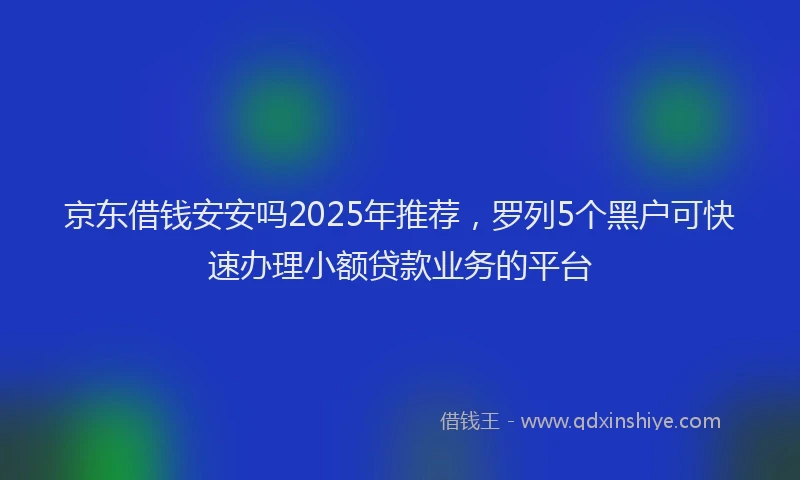京东借钱安安吗2025年推荐，罗列5个黑户可快速办理小额贷款业务的平台