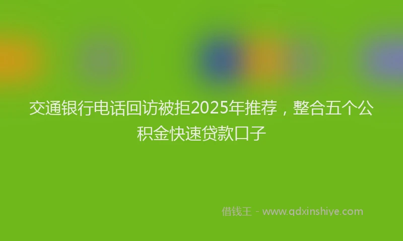 交通银行电话回访被拒2025年推荐，整合五个公积金快速贷款口子
