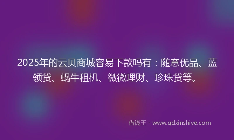 2025年的云贝商城容易下款吗有：随意优品、蓝领贷、蜗牛租机、微微理财、珍珠贷等。