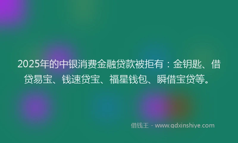 2025年的中银消费金融贷款被拒有：金钥匙、借贷易宝、钱速贷宝、福星钱包、瞬借宝贷等。