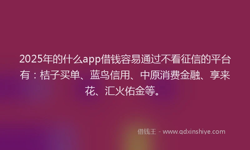 2025年的什么app借钱容易通过不看征信的平台有：桔子买单、蓝鸟信用、中原消费金融、享来花、汇火佑金等。