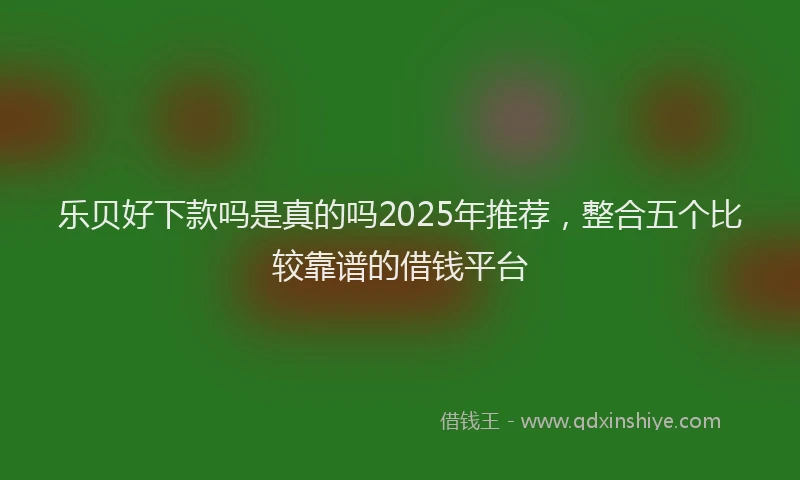 乐贝好下款吗是真的吗2025年推荐，整合五个比较靠谱的借钱平台