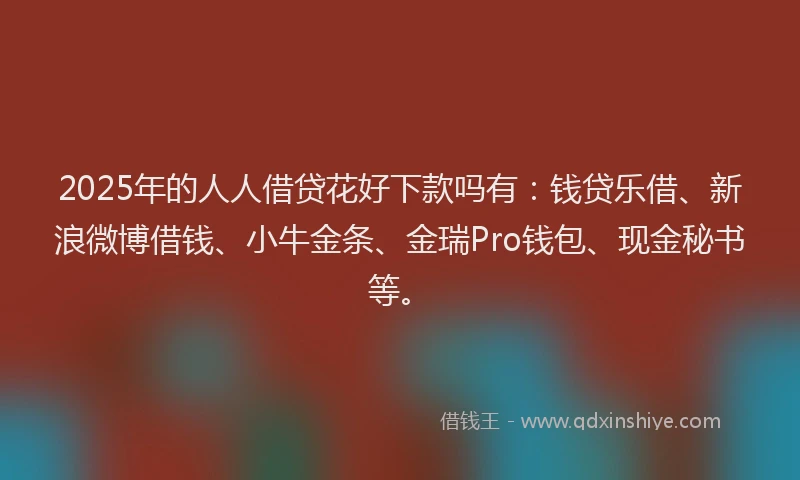 2025年的人人借贷花好下款吗有：钱贷乐借、新浪微博借钱、小牛金条、金瑞Pro钱包、现金秘书等。