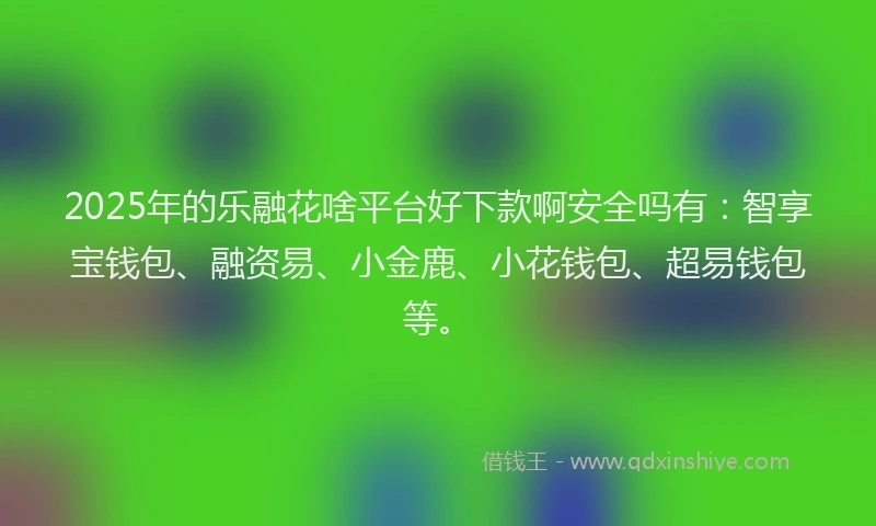 2025年的乐融花啥平台好下款啊安全吗有：智享宝钱包、融资易、小金鹿、小花钱包、超易钱包等。