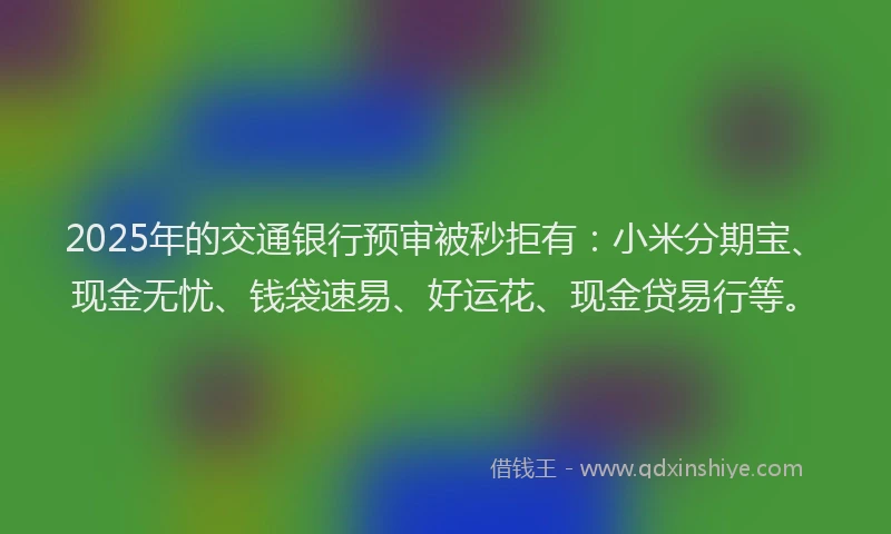 2025年的交通银行预审被秒拒有：小米分期宝、现金无忧、钱袋速易、好运花、现金贷易行等。