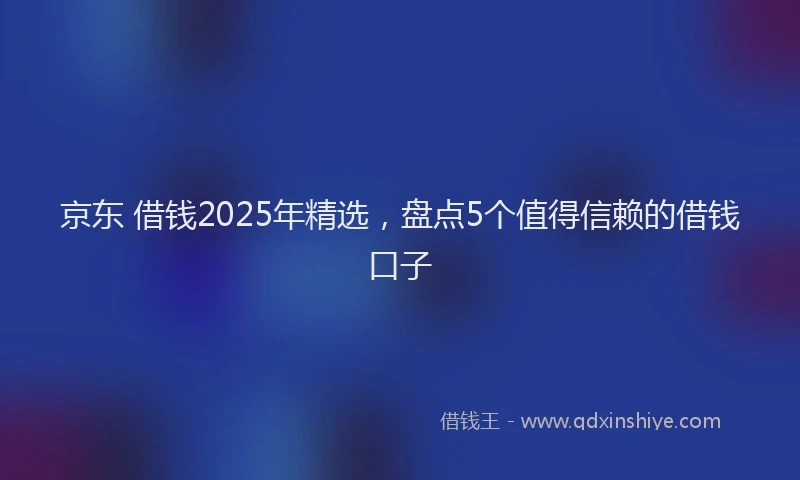 京东 借钱2025年精选，盘点5个值得信赖的借钱口子