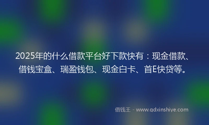 2025年的什么借款平台好下款快有：现金借款、借钱宝盒、瑞盈钱包、现金白卡、首E快贷等。