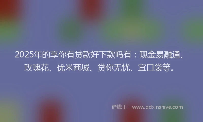 2025年的享你有贷款好下款吗有：现金易融通、玫瑰花、优米商城、贷你无忧、宜口袋等。