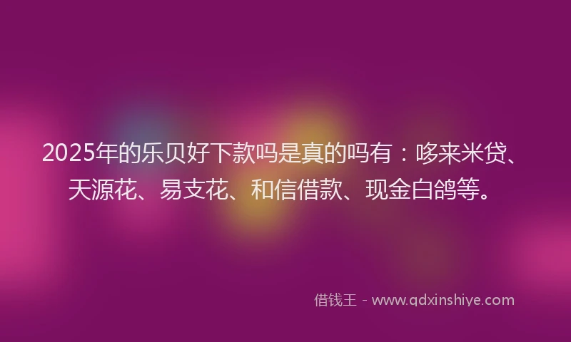 2025年的乐贝好下款吗是真的吗有：哆来米贷、天源花、易支花、和信借款、现金白鸽等。