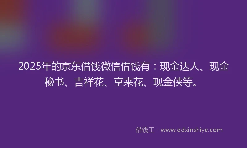 2025年的京东借钱微信借钱有：现金达人、现金秘书、吉祥花、享来花、现金侠等。