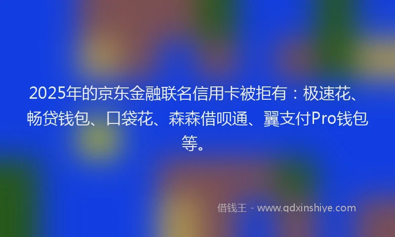 2025年的京东金融联名信用卡被拒有：极速花、畅贷钱包、口袋花、森森借呗通、翼支付Pro钱包等。