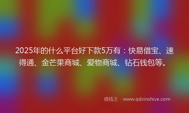 2025年的什么平台好下款5万有：快易借宝、速得通、金芒果商城、爱物商城、钻石钱包等。
