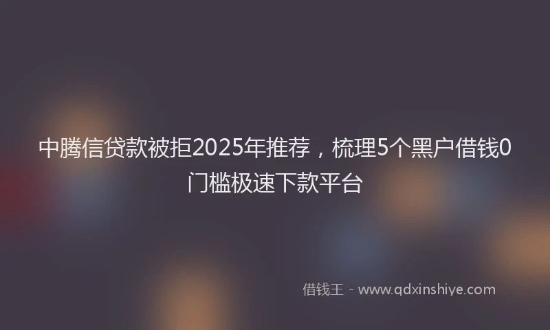 中腾信贷款被拒2025年推荐，梳理5个黑户借钱0门槛极速下款平台