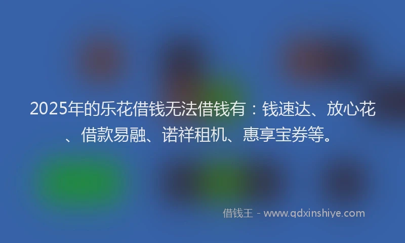 2025年的乐花借钱无法借钱有：钱速达、放心花、借款易融、诺祥租机、惠享宝券等。