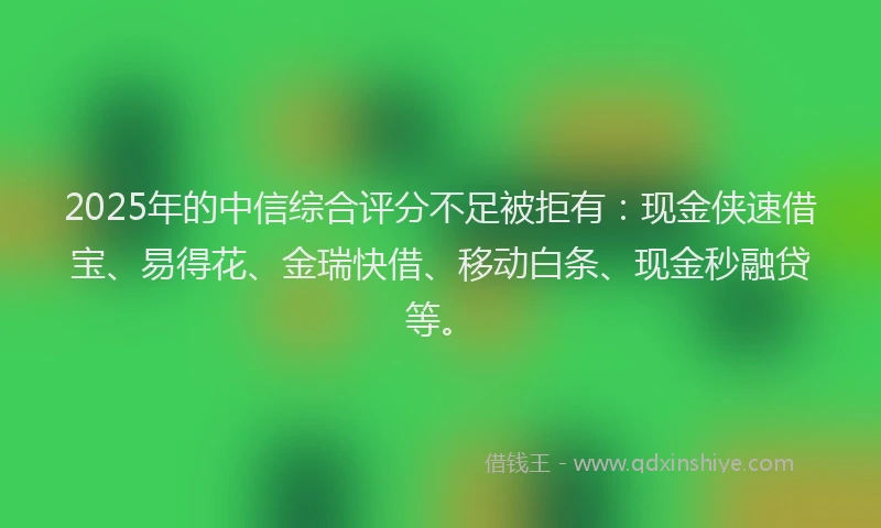 2025年的中信综合评分不足被拒有：现金侠速借宝、易得花、金瑞快借、移动白条、现金秒融贷等。