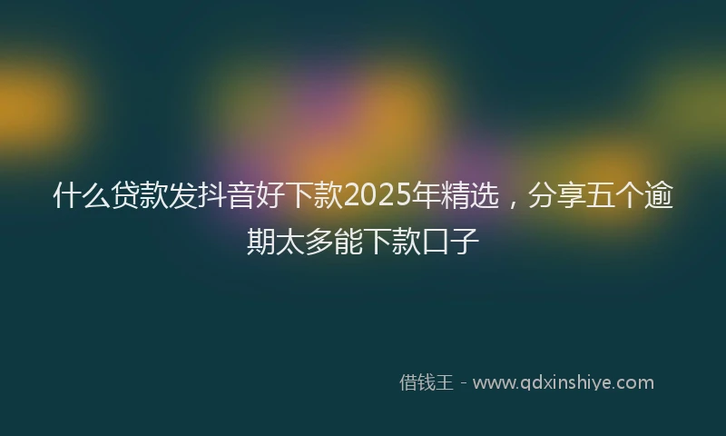 什么贷款发抖音好下款2025年精选，分享五个逾期太多能下款口子