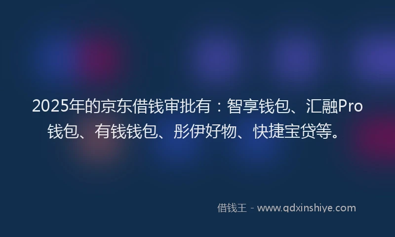 2025年的京东借钱审批有：智享钱包、汇融Pro钱包、有钱钱包、彤伊好物、快捷宝贷等。