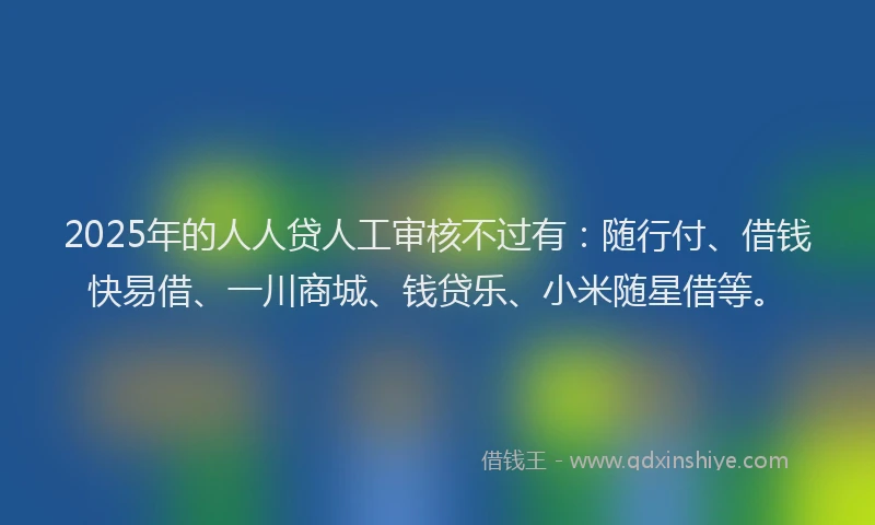 2025年的人人贷人工审核不过有：随行付、借钱快易借、一川商城、钱贷乐、小米随星借等。