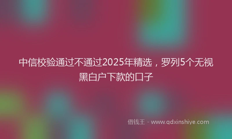中信校验通过不通过2025年精选，罗列5个无视黑白户下款的口子